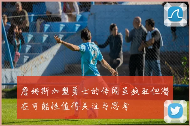詹姆斯加盟勇士的传闻虽疯狂但潜在可能性值得关注与思考