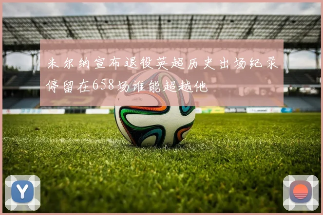 米尔纳宣布退役英超历史出场纪录停留在658场谁能超越他
