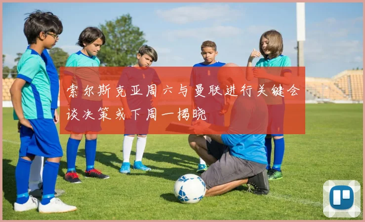 索尔斯克亚周六与曼联进行关键会谈决策或下周一揭晓