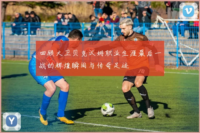 回顾大卫贝克汉姆职业生涯最后一战的辉煌瞬间与传奇足迹