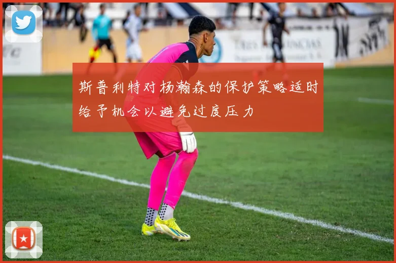 斯普利特对杨瀚森的保护策略适时给予机会以避免过度压力
