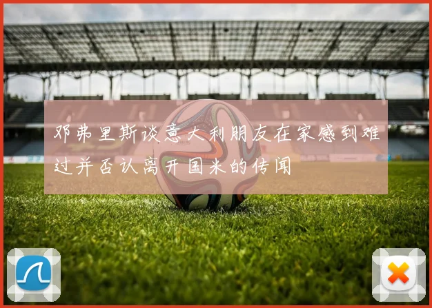 邓弗里斯谈意大利朋友在家感到难过并否认离开国米的传闻
