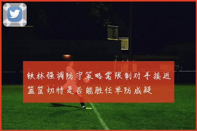 铁林强调防守策略需限制对手接近篮筐切特是否能胜任单防成疑