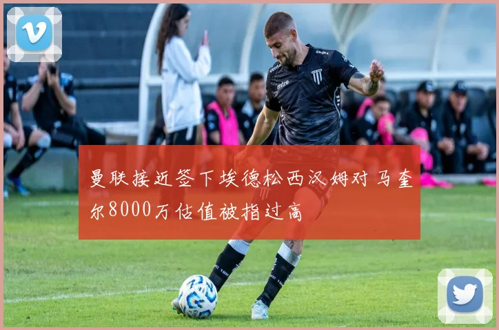 曼联接近签下埃德松西汉姆对马奎尔8000万估值被指过高