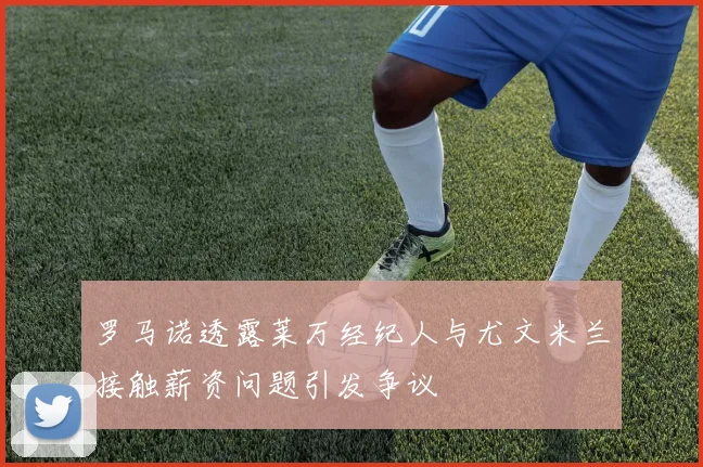 罗马诺透露莱万经纪人与尤文米兰接触薪资问题引发争议