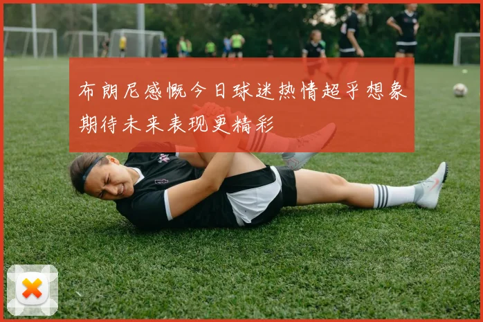 布朗尼感慨今日球迷热情超乎想象期待未来表现更精彩