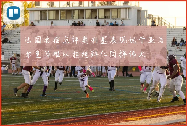 法国名宿点评奥利塞表现优于亚马尔皇马难以拒绝拜仁同样伟大