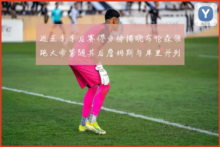 近五季季后赛得分榜揭晓布伦森领跑大帝紧随其后詹姆斯与库里并列第四