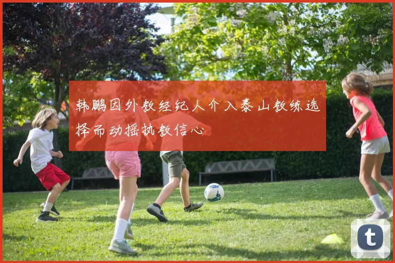 韩鹏因外教经纪人介入泰山教练选择而动摇执教信心