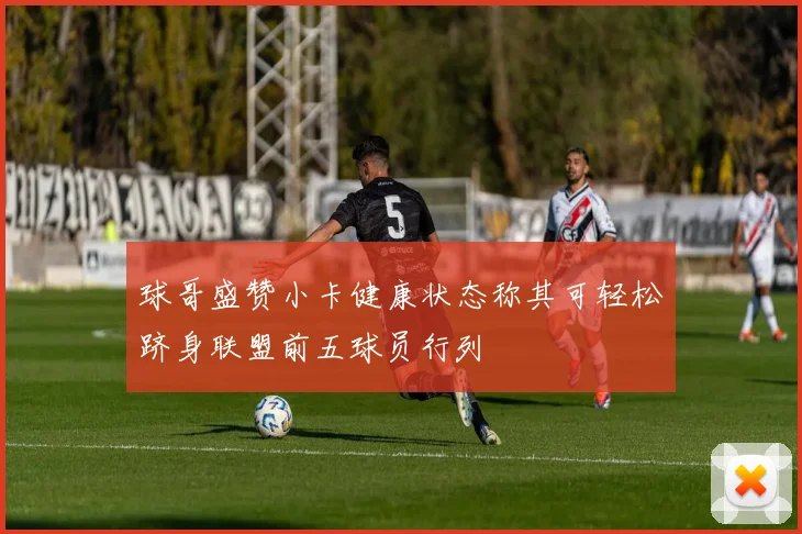 球哥盛赞小卡健康状态称其可轻松跻身联盟前五球员行列