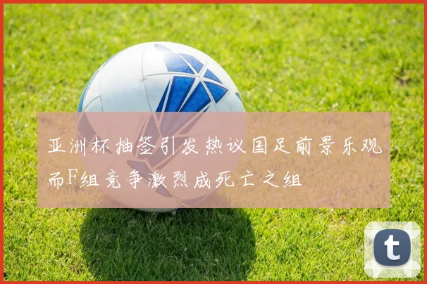 亚洲杯抽签引发热议国足前景乐观而F组竞争激烈成死亡之组