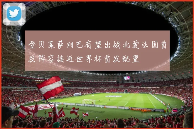 登贝莱萨利巴有望出战北爱法国首发阵容接近世界杯首发配置
