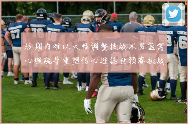 短期内难以大幅调整技战术男篮需心理疏导重塑信心迎接世预赛挑战
