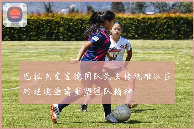 巴拉克直言德国队失去传统难以应对逆境亟需重塑团队精神