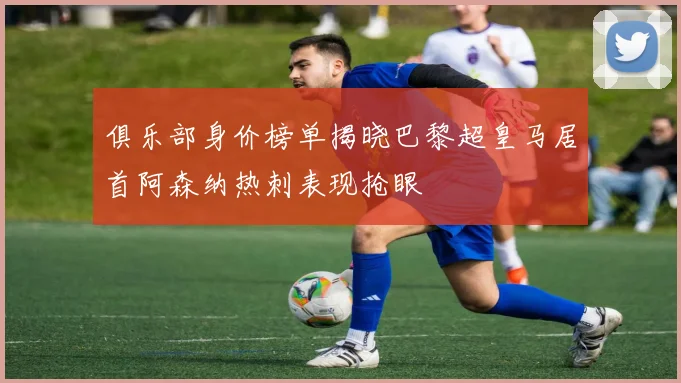 俱乐部身价榜单揭晓巴黎超皇马居首阿森纳热刺表现抢眼