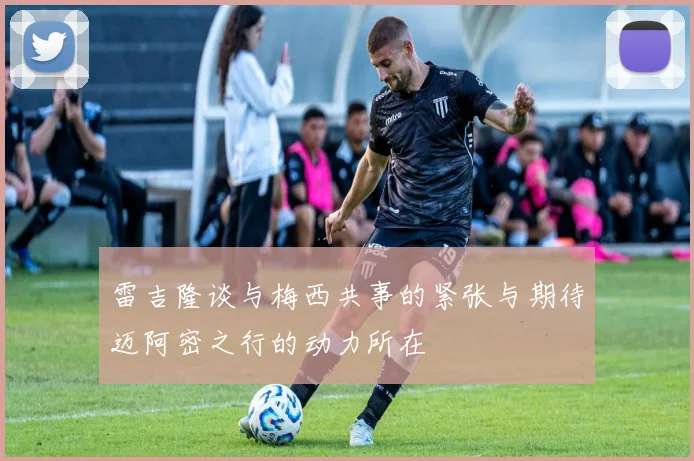 雷吉隆谈与梅西共事的紧张与期待迈阿密之行的动力所在
