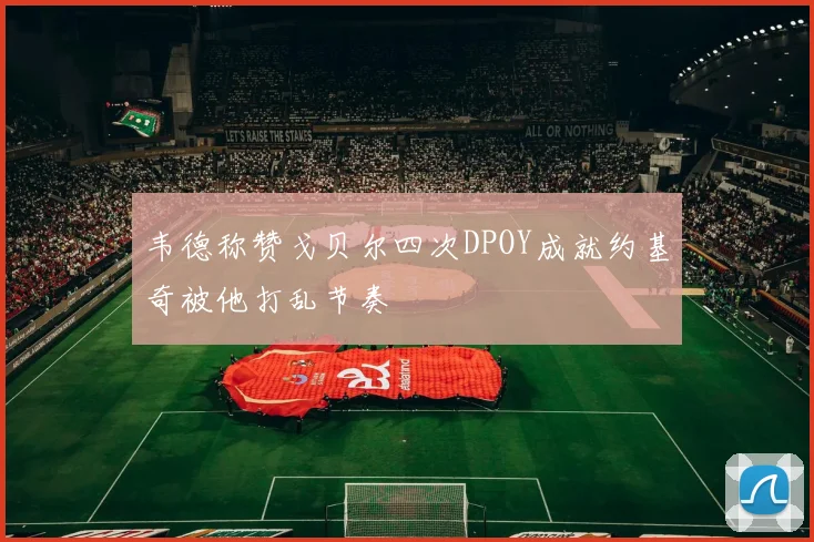 韦德称赞戈贝尔四次DPOY成就约基奇被他打乱节奏