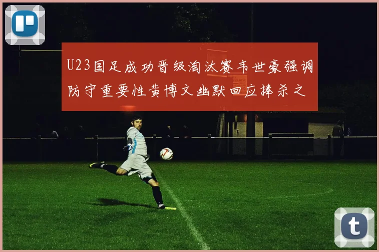 U23国足成功晋级淘汰赛韦世豪强调防守重要性黄博文幽默回应捧杀之说