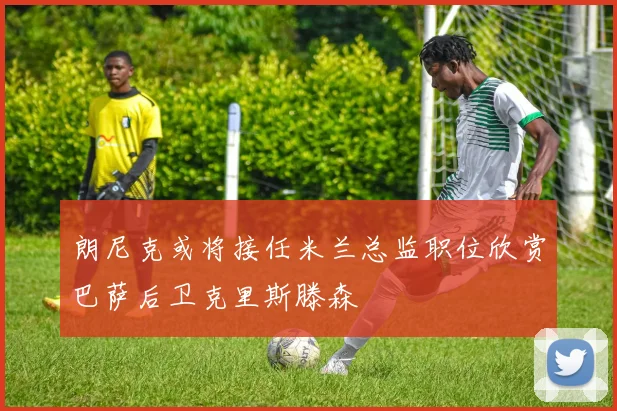 朗尼克或将接任米兰总监职位欣赏巴萨后卫克里斯滕森