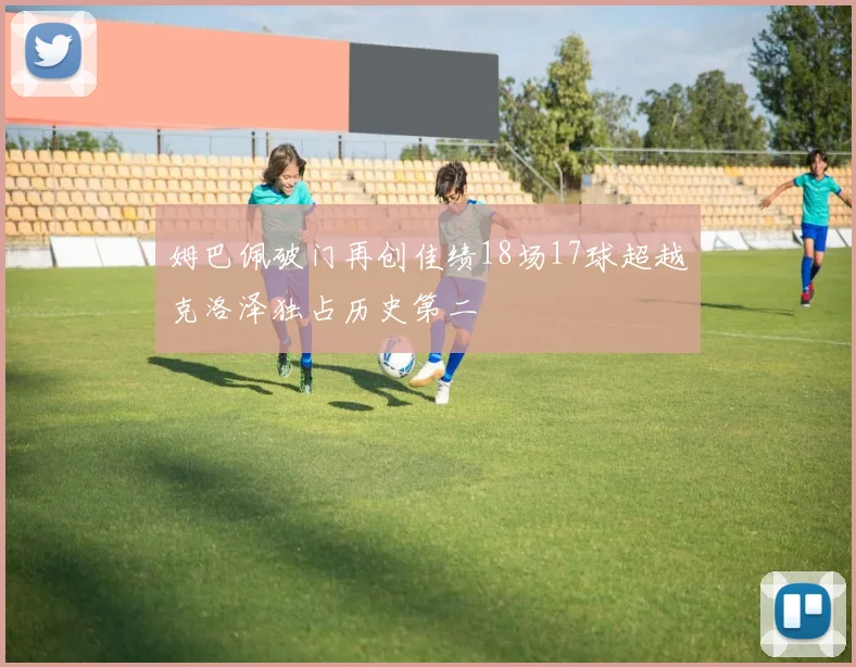 姆巴佩破门再创佳绩18场17球超越克洛泽独占历史第二