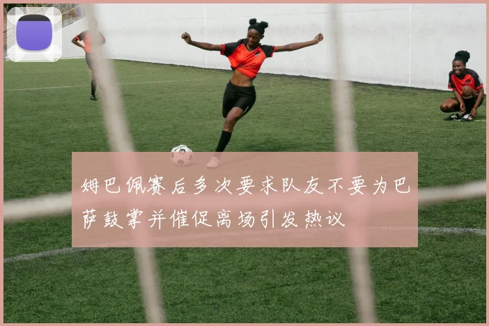 姆巴佩赛后多次要求队友不要为巴萨鼓掌并催促离场引发热议