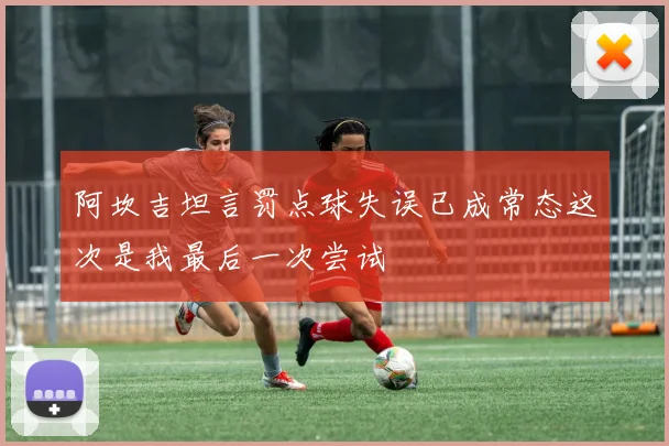 阿坎吉坦言罚点球失误已成常态这次是我最后一次尝试
