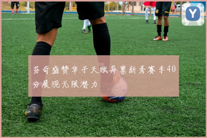 芬奇盛赞华子天赋异禀新秀赛季40分展现无限潜力