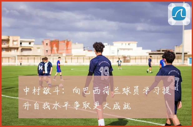 中村敬斗：向巴西荷兰球员学习提升自我水平争取更大成就