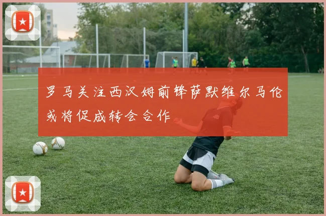 罗马关注西汉姆前锋萨默维尔马伦或将促成转会合作