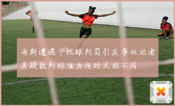 海斯遭遇干扰球判罚引发争议记者质疑裁判标准为何对文班不同