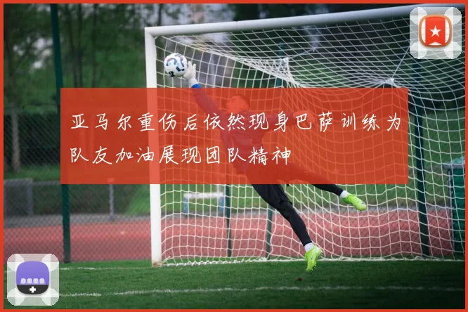 亚马尔重伤后依然现身巴萨训练为队友加油展现团队精神