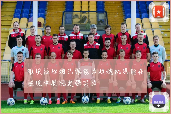 维埃拉称姆巴佩能力超越凯恩能在逆境中展现更强实力