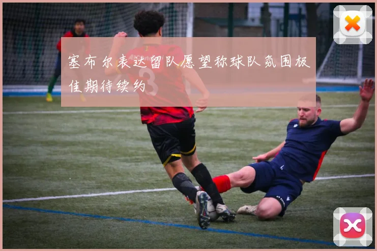 塞布尔表达留队愿望称球队氛围极佳期待续约